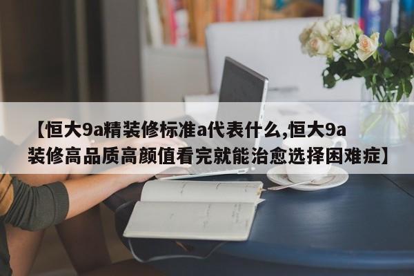 【恒大9a精装修标准a代表什么,恒大9a装修高品质高颜值看完就能治愈选择困难症】