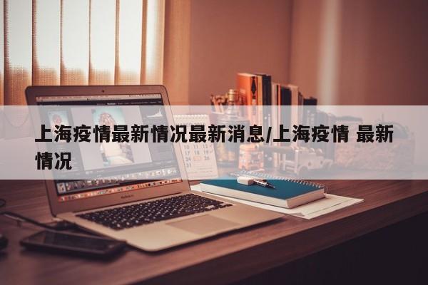 上海疫情最新情况最新消息/上海疫情 最新情况