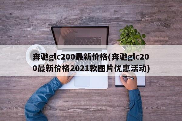 奔驰glc200最新价格(奔驰glc200最新价格2021款图片优惠活动)