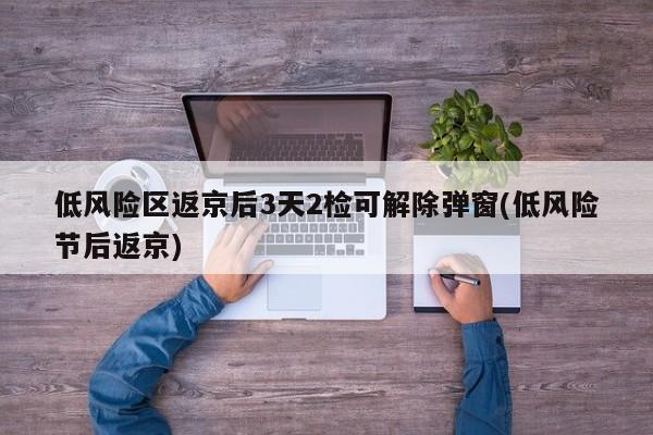 低风险区返京后3天2检可解除弹窗(低风险节后返京)