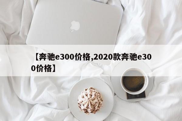 【奔驰e300价格,2020款奔驰e300价格】