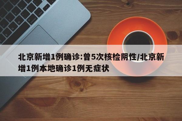 北京新增1例确诊:曾5次核检阴性/北京新增1例本地确诊1例无症状