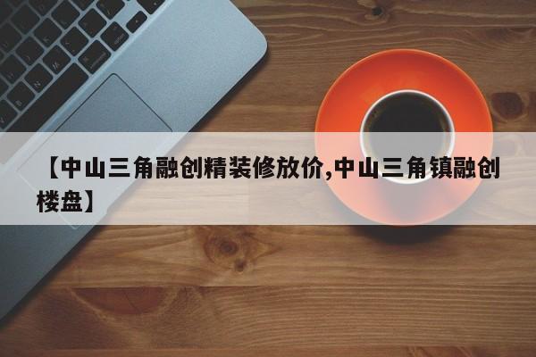 【中山三角融创精装修放价,中山三角镇融创楼盘】
