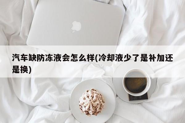 汽车缺防冻液会怎么样(冷却液少了是补加还是换)