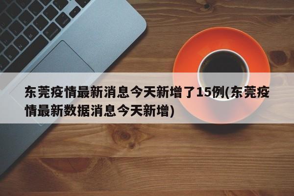 东莞疫情最新消息今天新增了15例(东莞疫情最新数据消息今天新增)