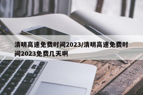清明高速免费时间2023/清明高速免费时间2023免费几天啊