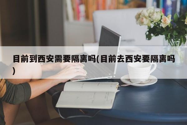 目前到西安需要隔离吗(目前去西安要隔离吗)