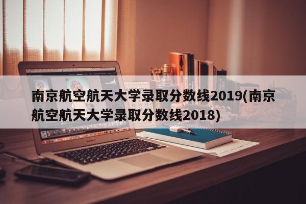 南京航空航天大学录取分数线2019(南京航空航天大学录取分数线2018)