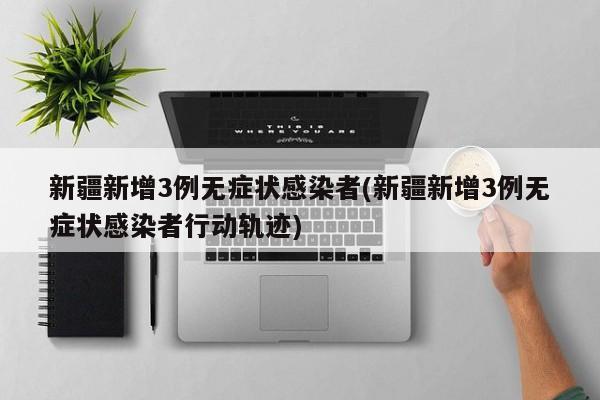 新疆新增3例无症状感染者(新疆新增3例无症状感染者行动轨迹)