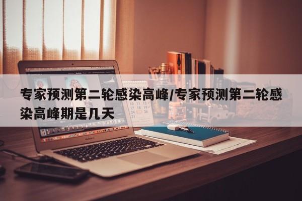 专家预测第二轮感染高峰/专家预测第二轮感染高峰期是几天