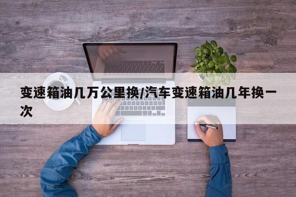 变速箱油几万公里换/汽车变速箱油几年换一次