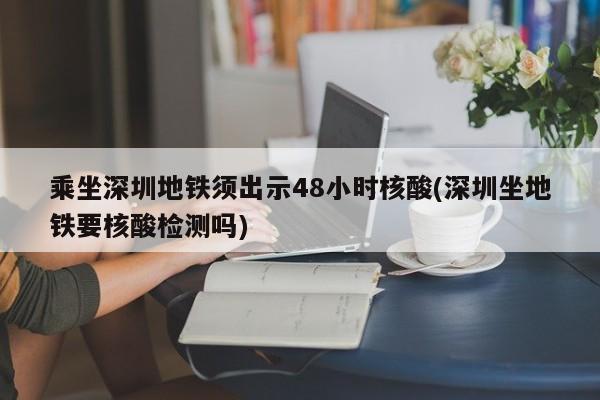 乘坐深圳地铁须出示48小时核酸(深圳坐地铁要核酸检测吗)