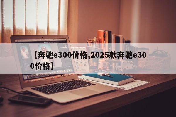 【奔驰e300价格,2025款奔驰e300价格】