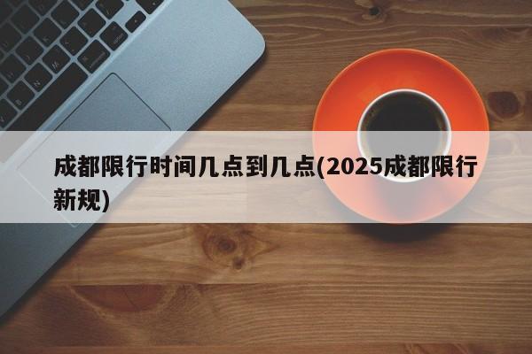 成都限行时间几点到几点(2025成都限行新规)