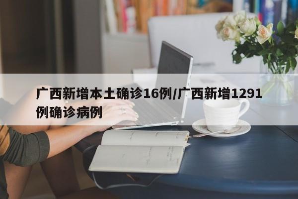 广西新增本土确诊16例/广西新增1291例确诊病例