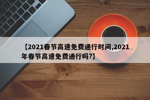 【2021春节高速免费通行时间,2021年春节高速免费通行吗?】
