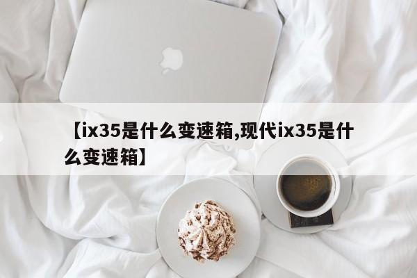 【ix35是什么变速箱,现代ix35是什么变速箱】