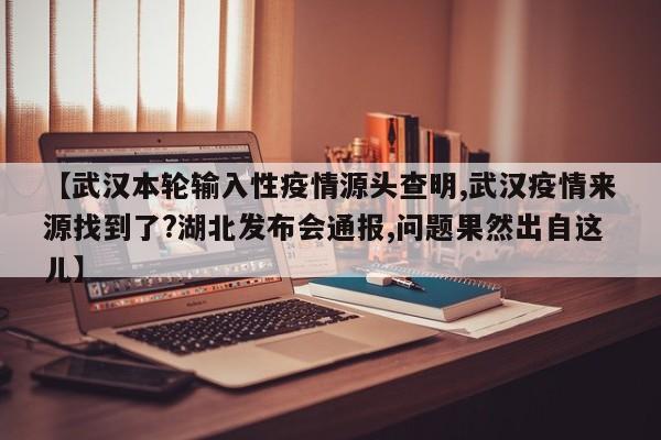 【武汉本轮输入性疫情源头查明,武汉疫情来源找到了?湖北发布会通报,问题果然出自这儿】