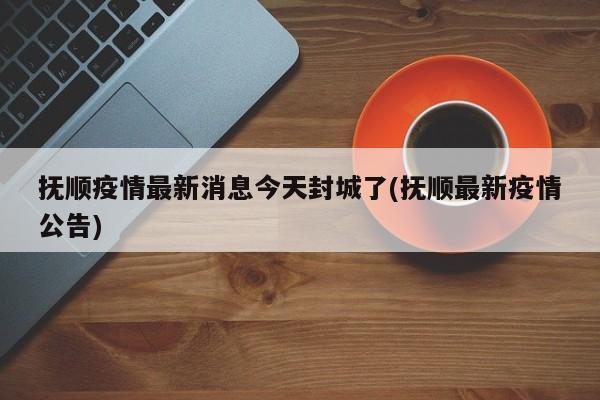 抚顺疫情最新消息今天封城了(抚顺最新疫情公告)