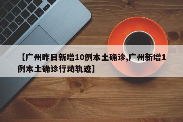 【广州昨日新增10例本土确诊,广州新增1例本土确诊行动轨迹】