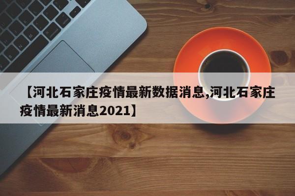【河北石家庄疫情最新数据消息,河北石家庄疫情最新消息2021】