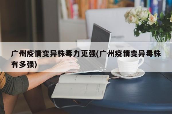 广州疫情变异株毒力更强(广州疫情变异毒株有多强)