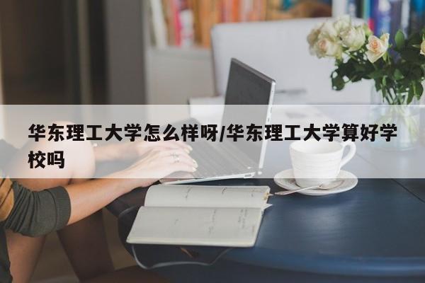 华东理工大学怎么样呀/华东理工大学算好学校吗