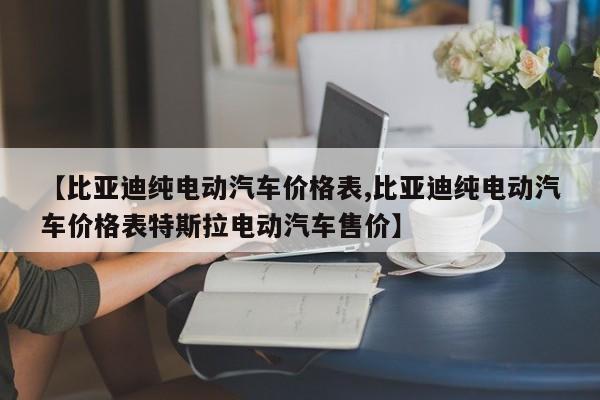 【比亚迪纯电动汽车价格表,比亚迪纯电动汽车价格表特斯拉电动汽车售价】