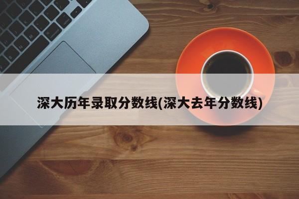 深大历年录取分数线(深大去年分数线)