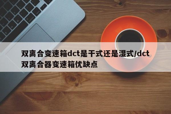 双离合变速箱dct是干式还是湿式/dct双离合器变速箱优缺点