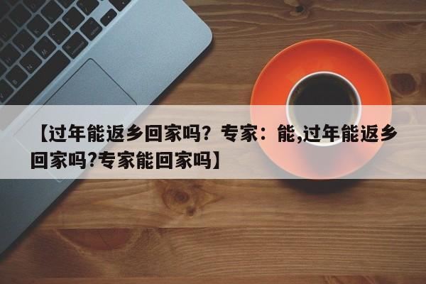 【过年能返乡回家吗?专家:能,过年能返乡回家吗?专家能回家吗】