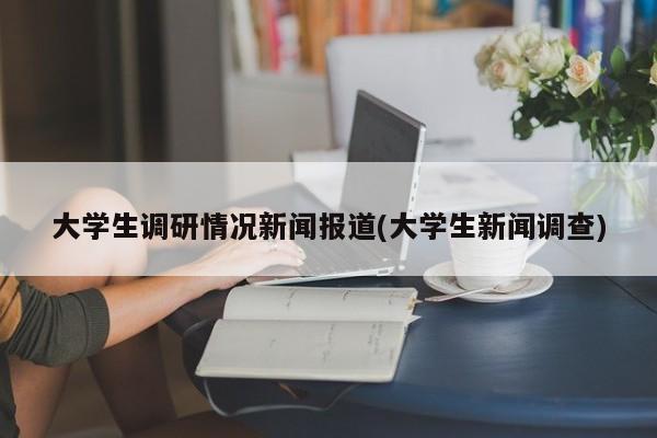 大学生调研情况新闻报道(大学生新闻调查)
