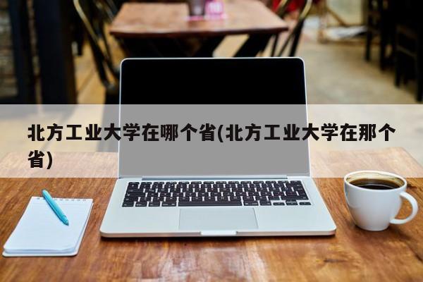 北方工业大学在哪个省(北方工业大学在那个省)