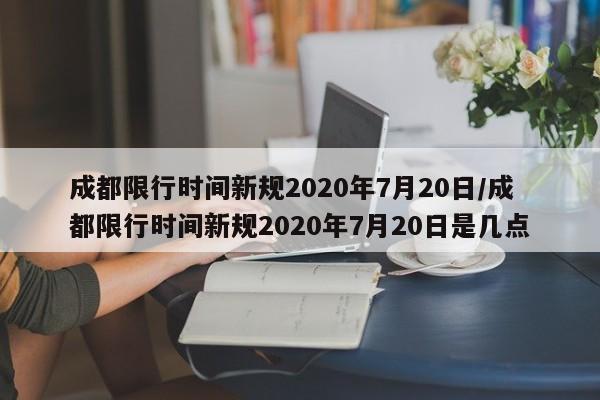 成都限行时间新规2020年7月20日/成都限行时间新规2020年7月20日是几点