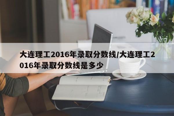 大连理工2016年录取分数线/大连理工2016年录取分数线是多少