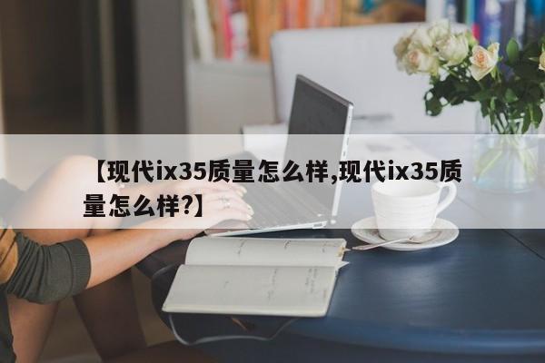 【现代ix35质量怎么样,现代ix35质量怎么样?】