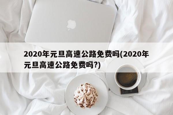 2020年元旦高速公路免费吗(2020年元旦高速公路免费吗?)