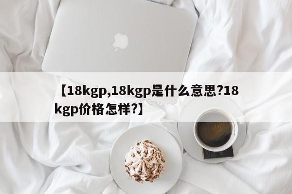 【18kgp,18kgp是什么意思?18kgp价格怎样?】