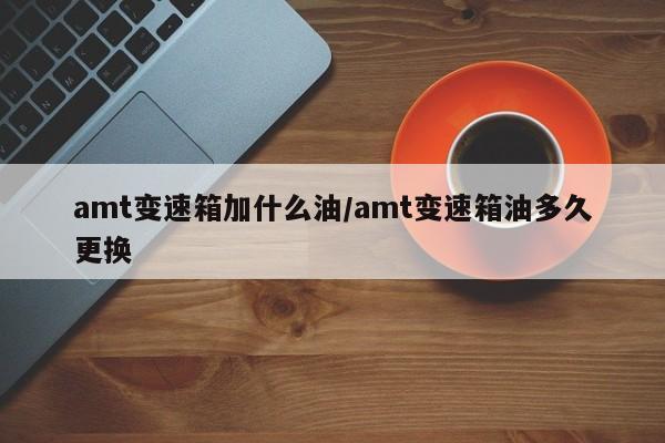 amt变速箱加什么油/amt变速箱油多久更换