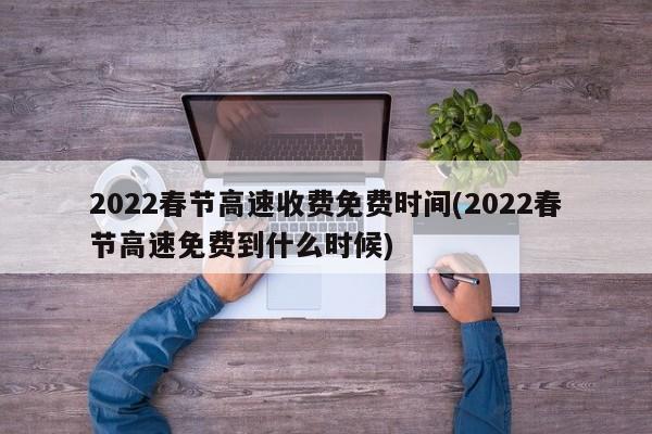 2022春节高速收费免费时间(2022春节高速免费到什么时候)